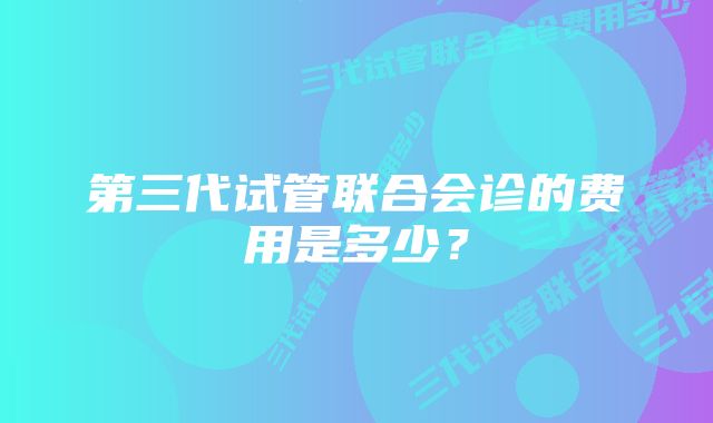 第三代试管联合会诊的费用是多少？