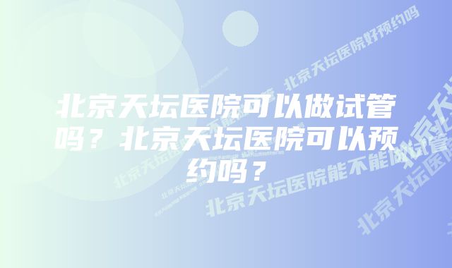 北京天坛医院可以做试管吗？北京天坛医院可以预约吗？