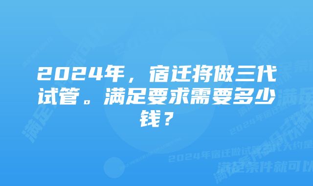 2024年，宿迁将做三代试管。满足要求需要多少钱？