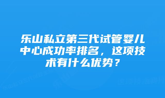 乐山私立第三代试管婴儿中心成功率排名，这项技术有什么优势？