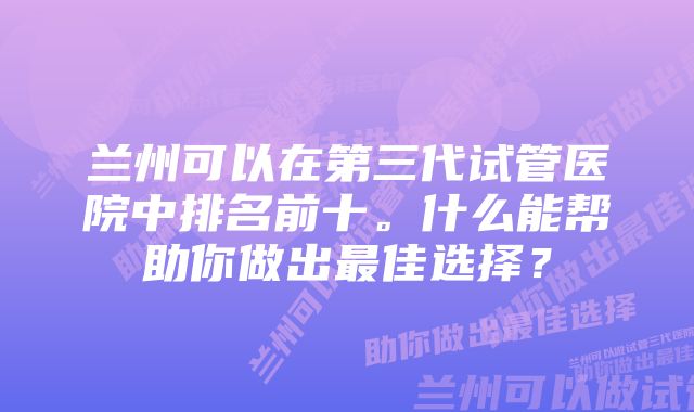 兰州可以在第三代试管医院中排名前十。什么能帮助你做出最佳选择？