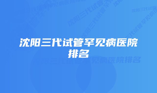 沈阳三代试管罕见病医院排名