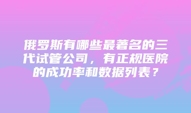 俄罗斯有哪些最著名的三代试管公司，有正规医院的成功率和数据列表？