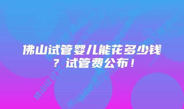 佛山试管婴儿能花多少钱？试管费公布！