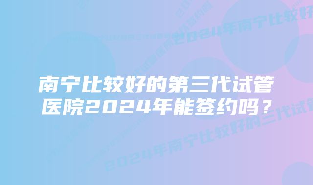 南宁比较好的第三代试管医院2024年能签约吗？