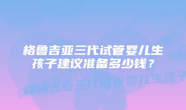 格鲁吉亚三代试管婴儿生孩子建议准备多少钱？