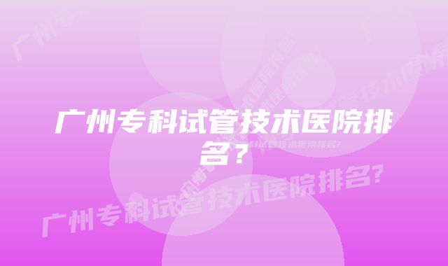 广州专科试管技术医院排名？