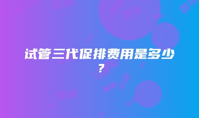 试管三代促排费用是多少？