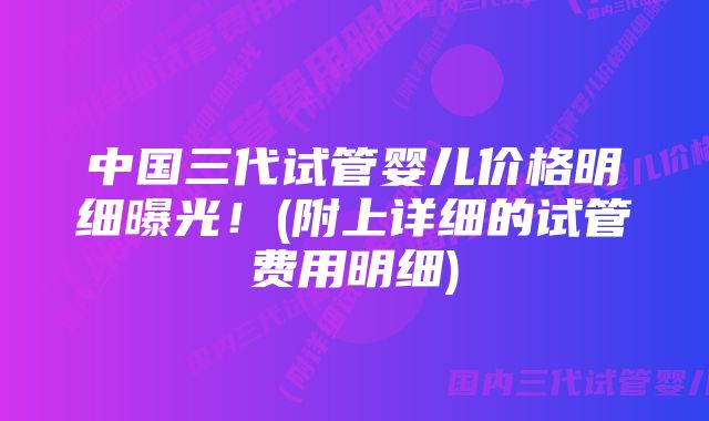 中国三代试管婴儿价格明细曝光！(附上详细的试管费用明细)