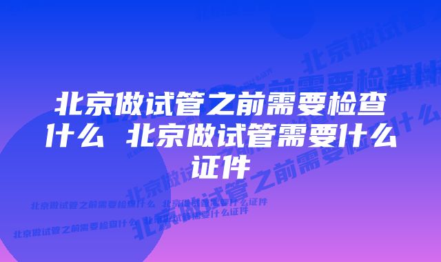 北京做试管之前需要检查什么 北京做试管需要什么证件