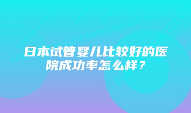 日本试管婴儿比较好的医院成功率怎么样？