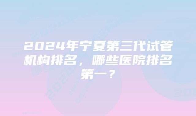 2024年宁夏第三代试管机构排名，哪些医院排名第一？