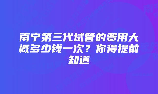 南宁第三代试管的费用大概多少钱一次？你得提前知道