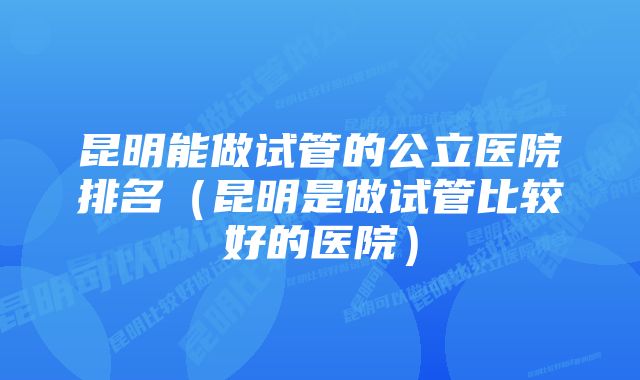 昆明能做试管的公立医院排名（昆明是做试管比较好的医院）