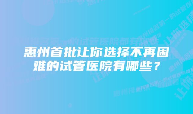 惠州首批让你选择不再困难的试管医院有哪些？