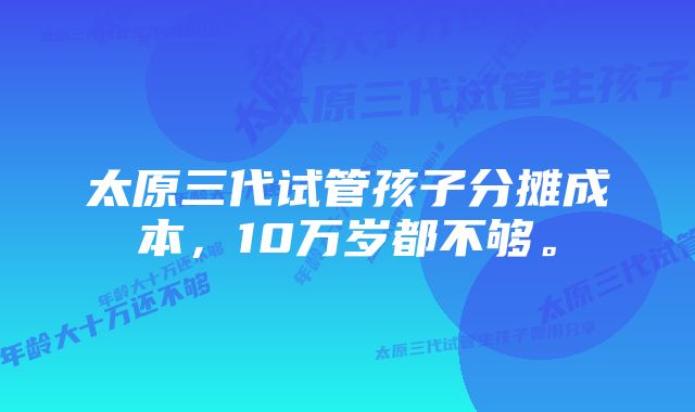 太原三代试管孩子分摊成本，10万岁都不够。