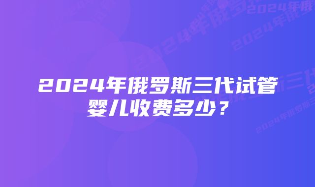 2024年俄罗斯三代试管婴儿收费多少？