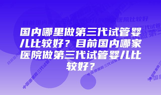 国内哪里做第三代试管婴儿比较好？目前国内哪家医院做第三代试管婴儿比较好？