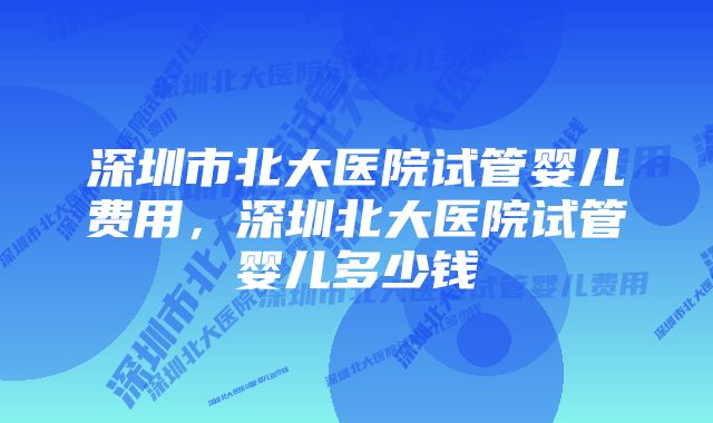 深圳市北大医院试管婴儿费用，深圳北大医院试管婴儿多少钱