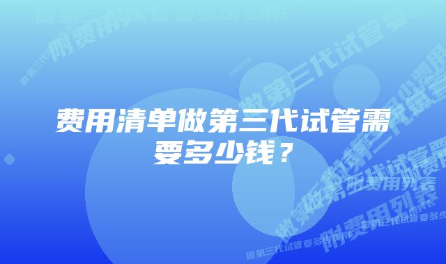 费用清单做第三代试管需要多少钱？