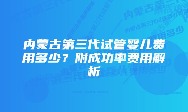 内蒙古第三代试管婴儿费用多少？附成功率费用解析