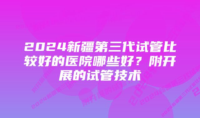 2024新疆第三代试管比较好的医院哪些好？附开展的试管技术