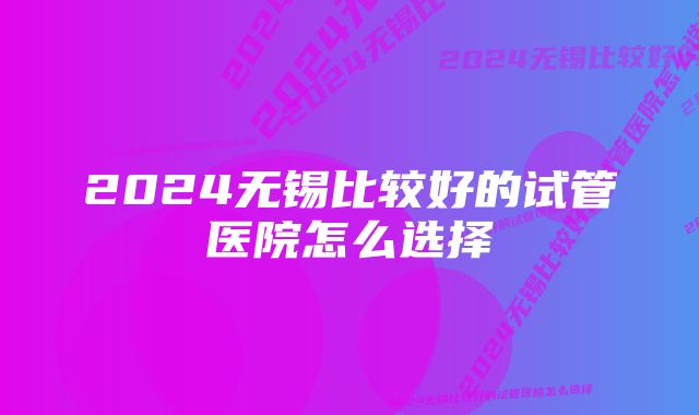 2024无锡比较好的试管医院怎么选择