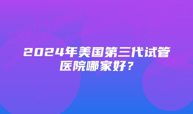 2024年美国第三代试管医院哪家好？