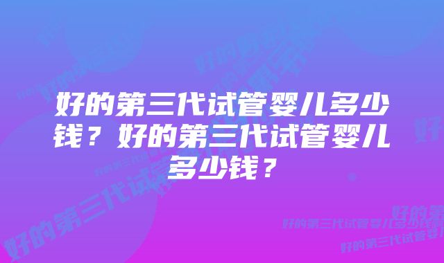 好的第三代试管婴儿多少钱？好的第三代试管婴儿多少钱？