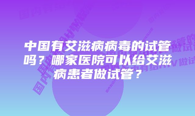 中国有艾滋病病毒的试管吗？哪家医院可以给艾滋病患者做试管？