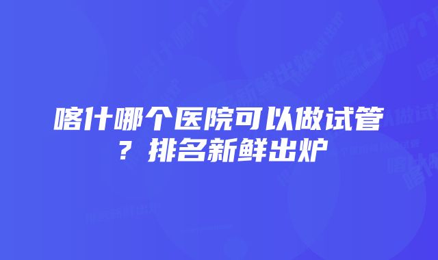 喀什哪个医院可以做试管？排名新鲜出炉