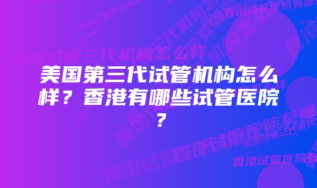 美国第三代试管机构怎么样？香港有哪些试管医院？