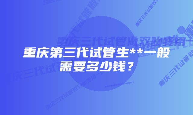 重庆第三代试管生**一般需要多少钱？