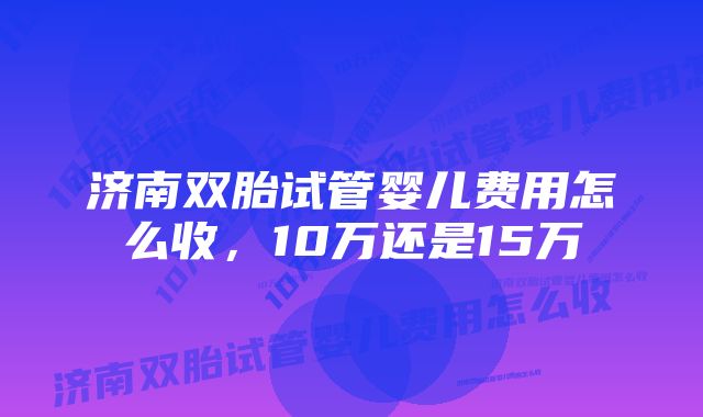 济南双胎试管婴儿费用怎么收，10万还是15万