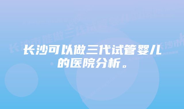 长沙可以做三代试管婴儿的医院分析。