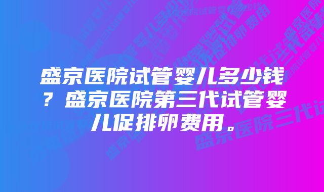 盛京医院试管婴儿多少钱？盛京医院第三代试管婴儿促排卵费用。