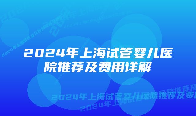 2024年上海试管婴儿医院推荐及费用详解