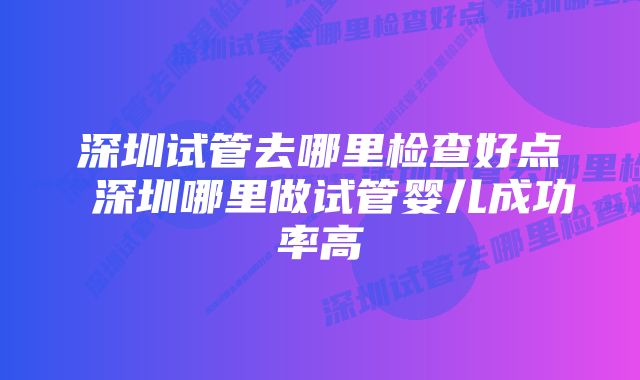 深圳试管去哪里检查好点 深圳哪里做试管婴儿成功率高