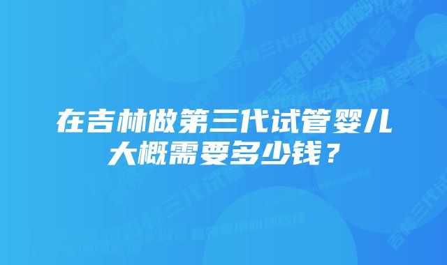 在吉林做第三代试管婴儿大概需要多少钱？