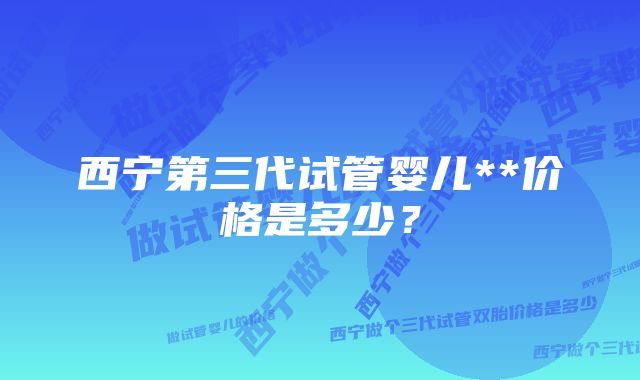 西宁第三代试管婴儿**价格是多少？