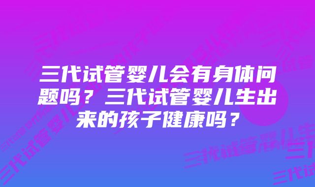 三代试管婴儿会有身体问题吗？三代试管婴儿生出来的孩子健康吗？