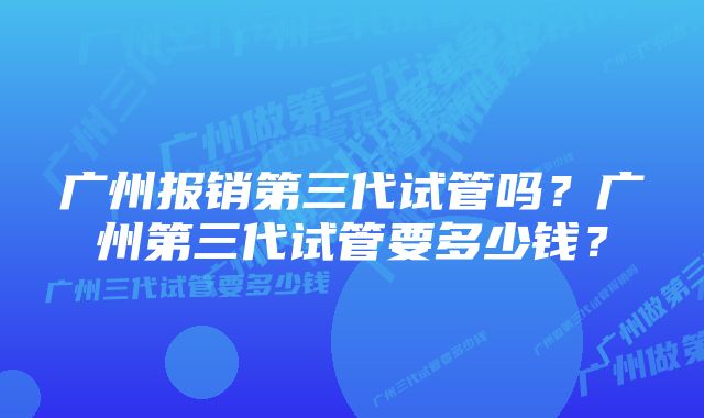 广州报销第三代试管吗？广州第三代试管要多少钱？