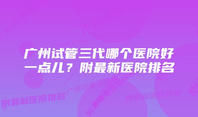 广州试管三代哪个医院好一点儿？附最新医院排名