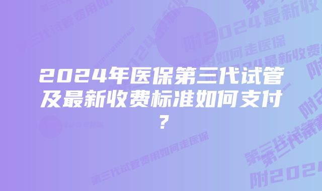 2024年医保第三代试管及最新收费标准如何支付？