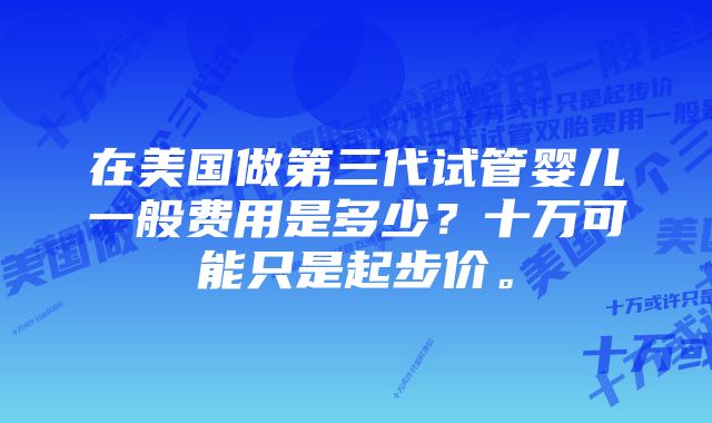 在美国做第三代试管婴儿一般费用是多少？十万可能只是起步价。