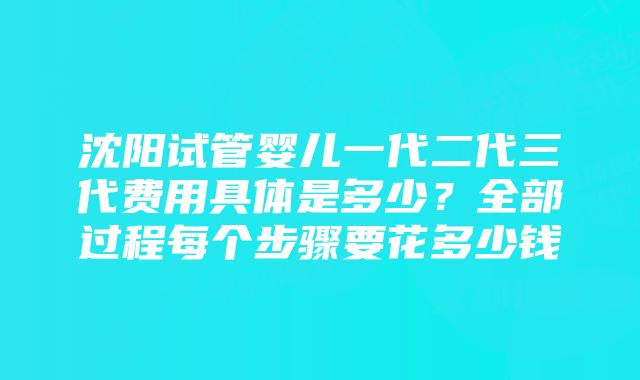 沈阳试管婴儿一代二代三代费用具体是多少？全部过程每个步骤要花多少钱