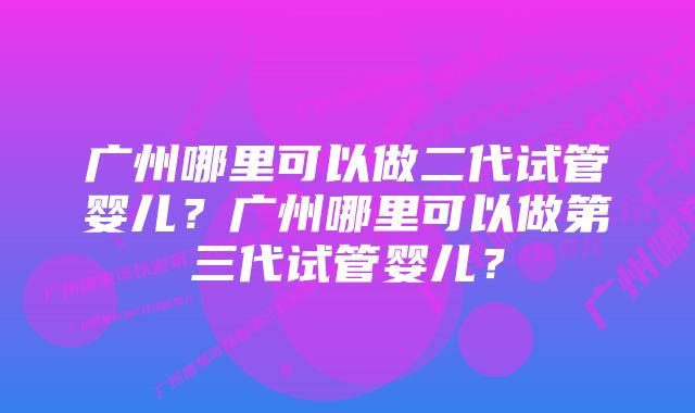 广州哪里可以做二代试管婴儿？广州哪里可以做第三代试管婴儿？