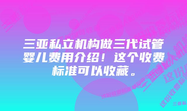 三亚私立机构做三代试管婴儿费用介绍！这个收费标准可以收藏。