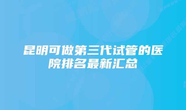 昆明可做第三代试管的医院排名最新汇总