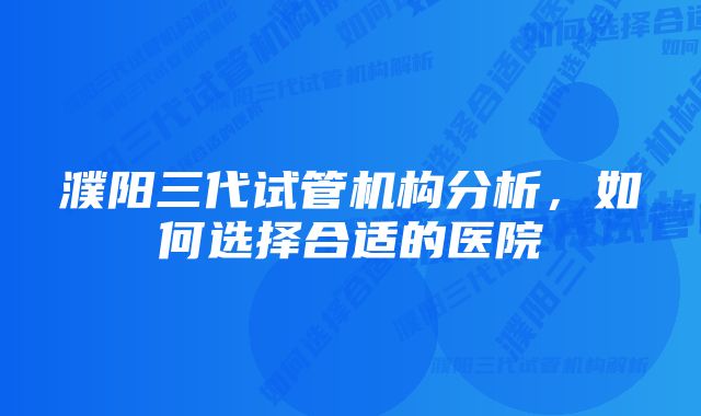 濮阳三代试管机构分析，如何选择合适的医院